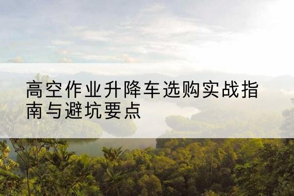 大兴安岭升降车怎么选-高空作业升降车选购实战指南与避坑要点