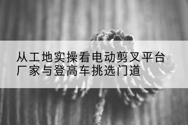 大兴安岭电动剪叉升降平台厂家-从工地实操看电动剪叉平台厂家与登高车挑选门道