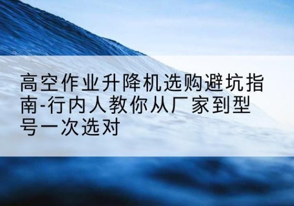 大兴安岭升降平台厂家-高空作业升降机选购避坑指南-行内人教你从厂家到型号一次选对