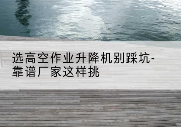 大兴安岭剪叉式升降机厂家-选高空作业升降机别踩坑-靠谱厂家这样挑