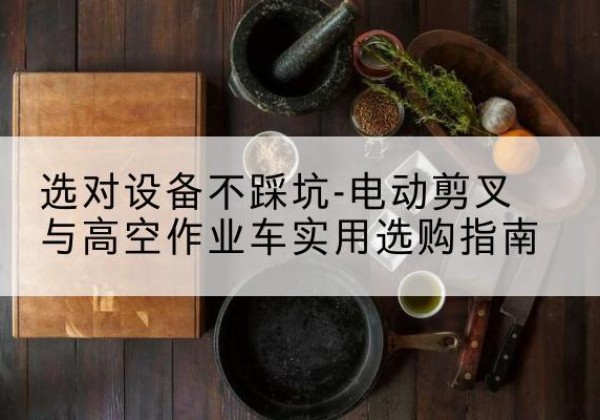 大兴安岭电动剪叉升降平台怎么选-选对设备不踩坑-电动剪叉与高空作业车实用选购指南