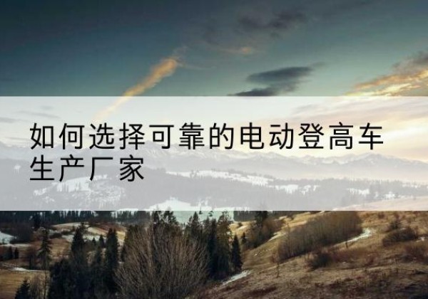 大兴安岭电动登高车厂家-如何选择可靠的电动登高车生产厂家