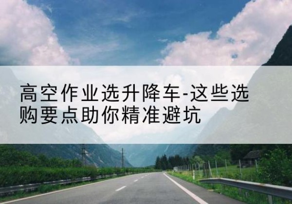 大兴安岭升降车厂家-高空作业选升降车-这些选购要点助你*避坑