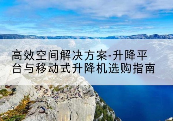 大兴安岭升降平台厂家-*空间解决方案-升降平台与移动式升降机选购指南