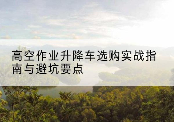 大兴安岭升降车怎么选-高空作业升降车选购实战指南与避坑要点