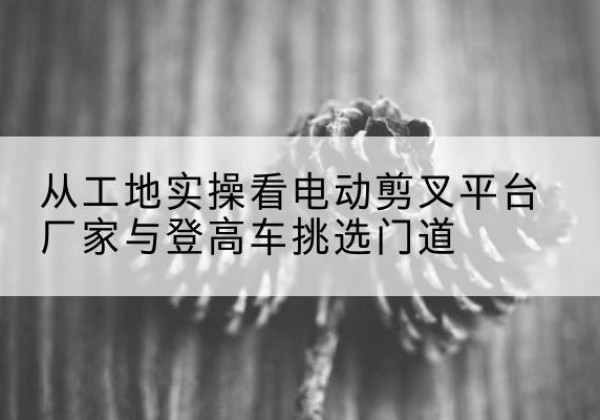 大兴安岭电动剪叉升降平台厂家-从工地实操看电动剪叉平台厂家与登高车挑选门道